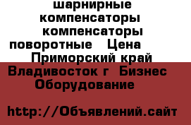 шарнирные компенсаторы, компенсаторы поворотные › Цена ­ 100 - Приморский край, Владивосток г. Бизнес » Оборудование   